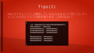 Tips(1)
XML のドキュメントと関係しているものをなるべく同じコレクシ
ョンに入れるとクエリの数を減らせる（ JOIN はない）

       {
           “_id” : ObjectId(“511c7e016796c903affd1837”),
           “XMLDataKey” : “XMLData”,
           “RelatedDataKey1” : “RelatedData1”,
           “RelatedDataKey2” : “RelatedData2”,
           “RelatedDataKey3” : “RelatedData3”,
           …
           “Metadata1Key” : “Metadata1”,
           “Metadata2Key” : “Metadata2”,
           “Metadata3Key” : “Metadata3”,
           ...
       }
 