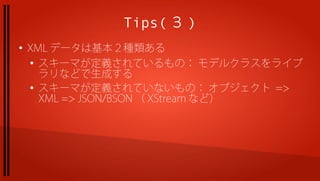 Tips( ３ )
●
    XML データは基本２種類ある
    ●
      スキーマが定義されているもの： モデルクラスをライブ
      ラリなどで生成する
    ●
      スキーマが定義されていないもの： オブジェクト =>
      XML => JSON/BSON （ XStream など）
 