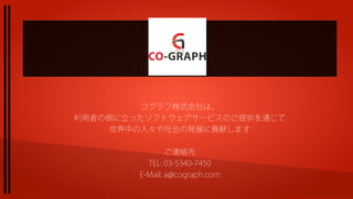 コグラフ株式会社は、
利用者の側に立ったソフトウェアサービスのご提供を通じて
    世界中の人々や社会の発展に貢献します

                ご連絡先
          TEL: 03-5340-7450
        E-Mail: a@cograph.com
 