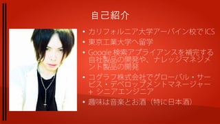 自己紹介
●
    カリフォルニア大学アーバイン校で ICS
●
    東京工業大学へ留学
●
    Google 検索アプライアンスを補完する
    自社製品の開発や、ナレッジマネジメ
    ント製品の開発
●
    コグラフ株式会社でグローバル・サー
    ビス・デベロップメントマネージャー
    + シニアエンジニア
●
    趣味は音楽とお酒（特に日本酒）
 