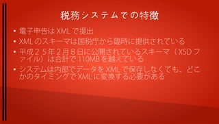 税務システムでの特徴
●
    電子申告は XML で提出
●
    XML のスキーマは国税庁から臨時に提供されている
●
    平成２５年２月８日に公開されているスキーマ（ XSD フ
    ァイル）は合計で 110MB を越えている
●
    システムは内部でデータを XML で保存しなくても、どこ
    かのタイミングで XML に変換する必要がある
 
