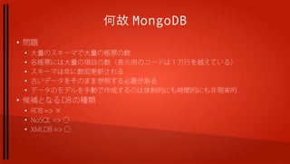 何故 MongoDB
●
    問題
    ●
        大量のスキーマで大量の帳票の数
    ●
        各帳票には大量の項目の数（表示用のコードは１万行を越えている）
    ●
        スキーマは年に数回更新される
    ●
        古いデータをそのまま参照する必要がある
    ●
        データのモデルを手動で作成するのは体制的にも時間的にも非現実的
●
    候補となる DB の種類
    ●
        RDB => ×
    ●
        NoSQL => ◯
    ●
        XMLDB => ◯
 
