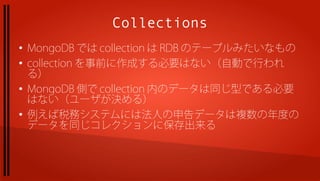Collections
●
    MongoDB では collection は RDB のテーブルみたいなもの
●
    collection を事前に作成する必要はない（自動で行われ
    る）
●
    MongoDB 側で collection 内のデータは同じ型である必要
    はない（ユーザが決める）
●
    例えば税務システムには法人の申告データは複数の年度の
    データを同じコレクションに保存出来る
 