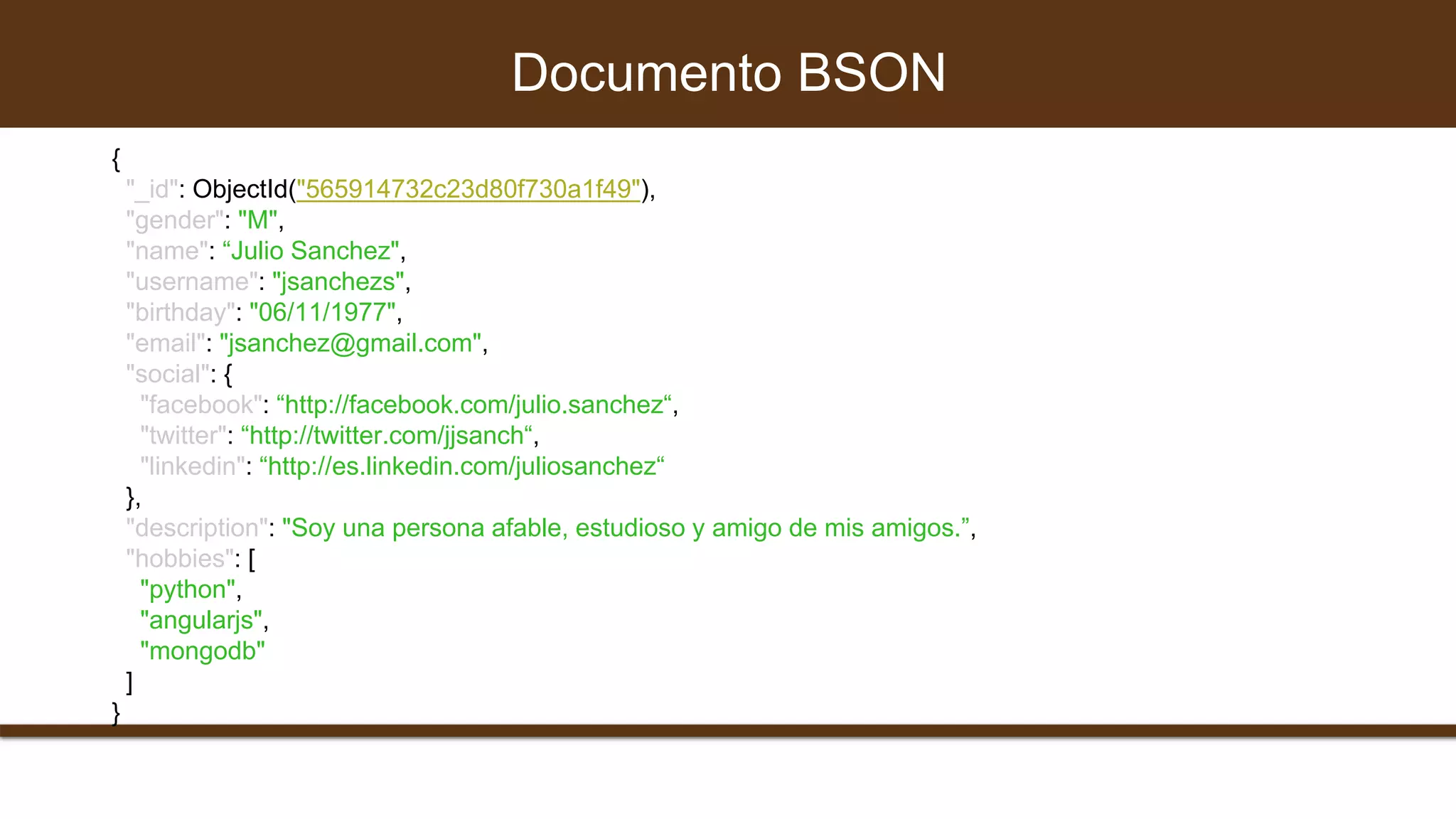 Documento BSON
{
"_id": ObjectId("565914732c23d80f730a1f49"),
"gender": "M",
"name": “Julio Sanchez",
"username": "jsanchezs",
"birthday": "06/11/1977",
"email": "jsanchez@gmail.com",
"social": {
"facebook": “http://facebook.com/julio.sanchez“,
"twitter": “http://twitter.com/jjsanch“,
"linkedin": “http://es.linkedin.com/juliosanchez“
},
"description": "Soy una persona afable, estudioso y amigo de mis amigos.”,
"hobbies": [
"python",
"angularjs",
"mongodb"
]
}
 