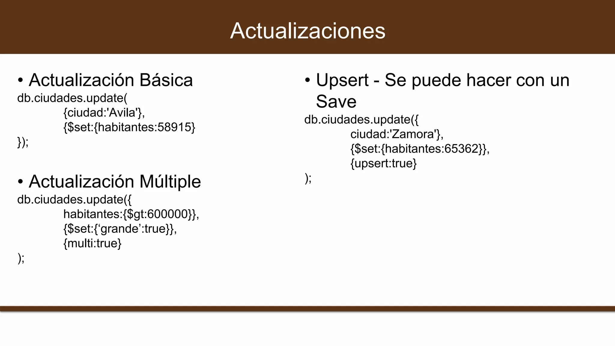 Actualizaciones
• Actualización Básica
db.ciudades.update(
{ciudad:'Avila'},
{$set:{habitantes:58915}
});
• Actualización Múltiple
db.ciudades.update({
habitantes:{$gt:600000}},
{$set:{‘grande’:true}},
{multi:true}
);
• Upsert - Se puede hacer con un
Save
db.ciudades.update({
ciudad:'Zamora'},
{$set:{habitantes:65362}},
{upsert:true}
);
 