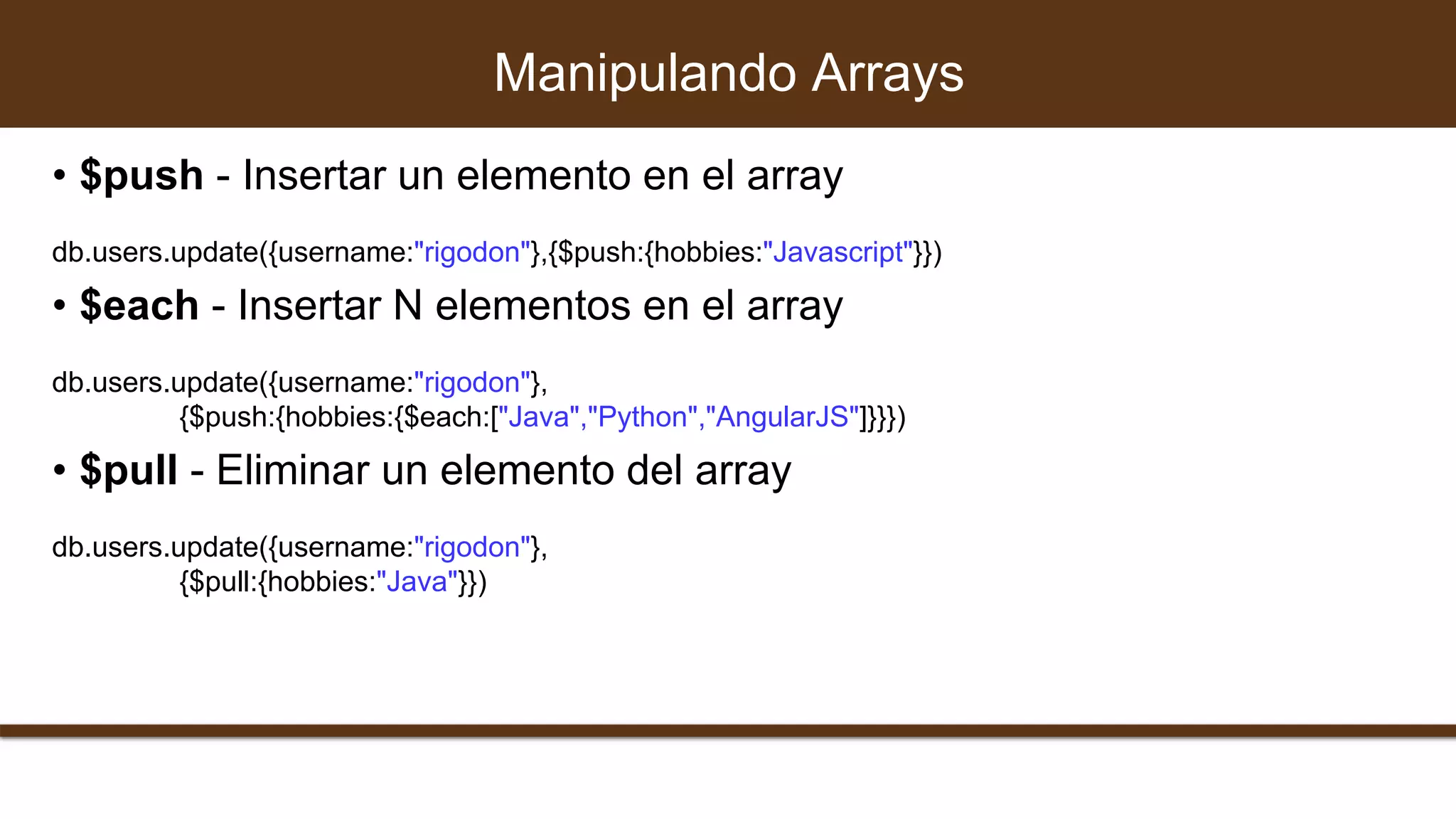 • $push - Insertar un elemento en el array
db.users.update({username:"rigodon"},{$push:{hobbies:"Javascript"}})
• $each - Insertar N elementos en el array
db.users.update({username:"rigodon"},
{$push:{hobbies:{$each:["Java","Python","AngularJS"]}}})
• $pull - Eliminar un elemento del array
db.users.update({username:"rigodon"},
{$pull:{hobbies:"Java"}})
Manipulando Arrays
 