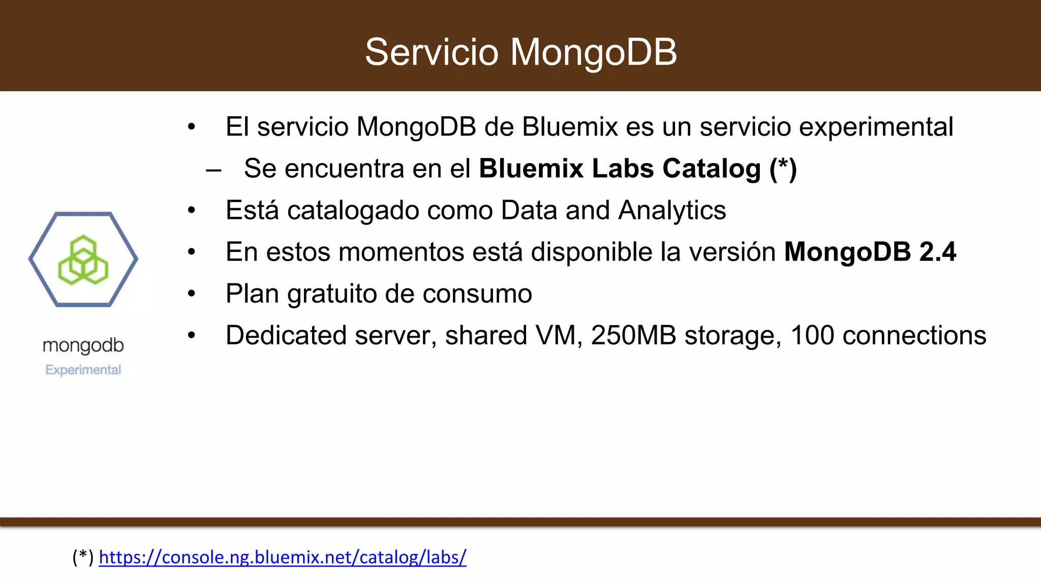 • El servicio MongoDB de Bluemix es un servicio experimental
– Se encuentra en el Bluemix Labs Catalog (*)
• Está catalogado como Data and Analytics
• En estos momentos está disponible la versión MongoDB 2.4
• Plan gratuito de consumo
• Dedicated server, shared VM, 250MB storage, 100 connections
Servicio MongoDB
(*) https://console.ng.bluemix.net/catalog/labs/
 