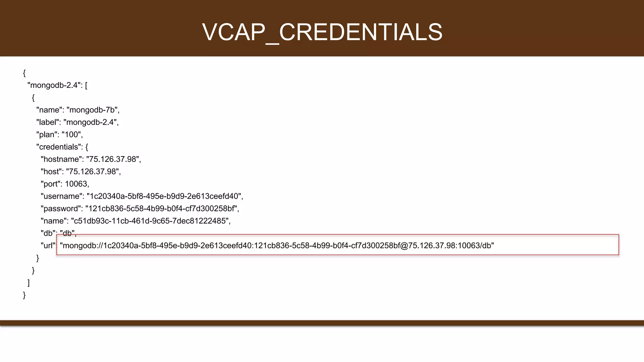 {
"mongodb-2.4": [
{
"name": "mongodb-7b",
"label": "mongodb-2.4",
"plan": "100",
"credentials": {
"hostname": "75.126.37.98",
"host": "75.126.37.98",
"port": 10063,
"username": "1c20340a-5bf8-495e-b9d9-2e613ceefd40",
"password": "121cb836-5c58-4b99-b0f4-cf7d300258bf",
"name": "c51db93c-11cb-461d-9c65-7dec81222485",
"db": "db",
"url": "mongodb://1c20340a-5bf8-495e-b9d9-2e613ceefd40:121cb836-5c58-4b99-b0f4-cf7d300258bf@75.126.37.98:10063/db"
}
}
]
}
VCAP_CREDENTIALS
 