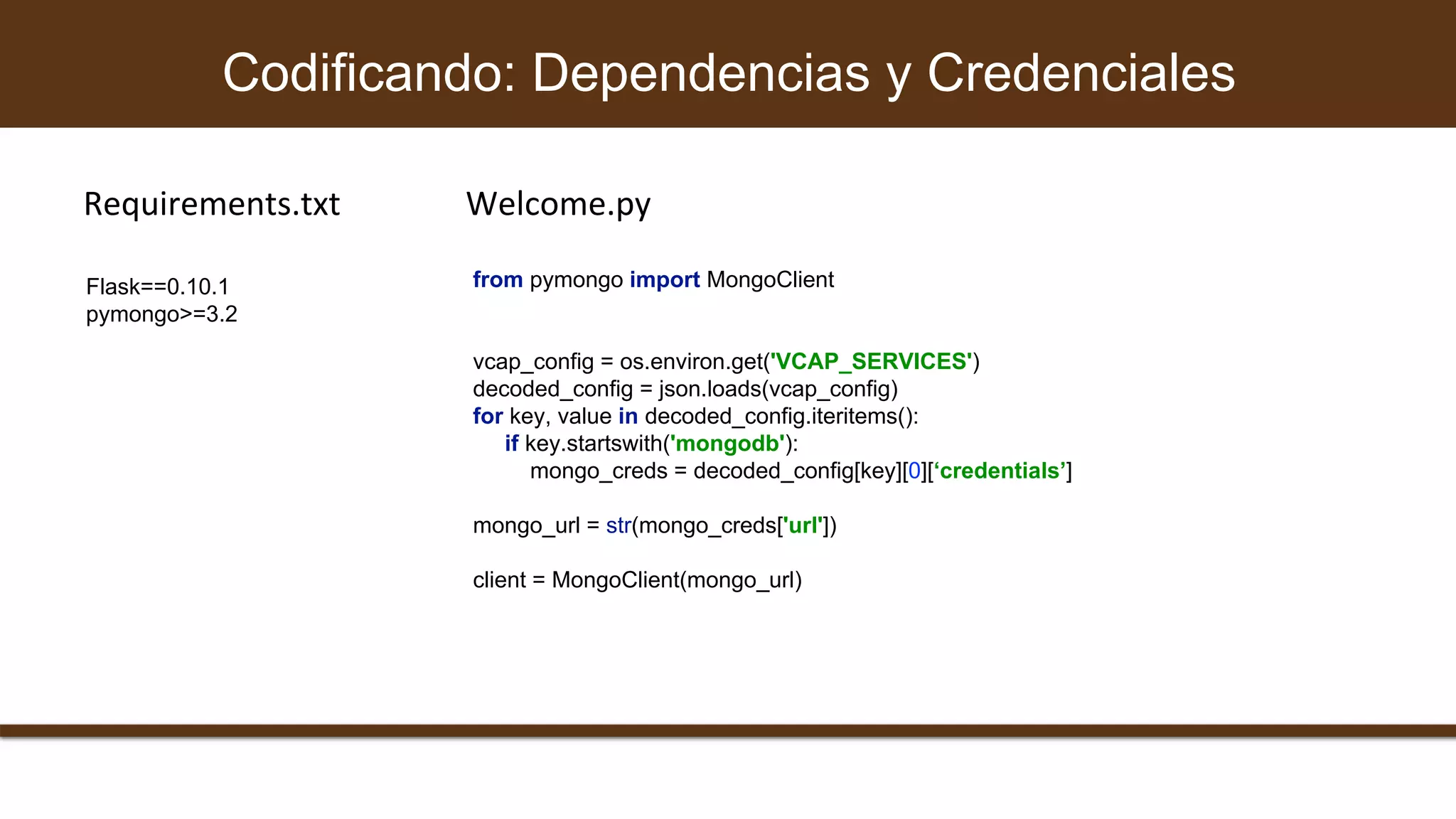 from pymongo import MongoClient
vcap_config = os.environ.get('VCAP_SERVICES')
decoded_config = json.loads(vcap_config)
for key, value in decoded_config.iteritems():
if key.startswith('mongodb'):
mongo_creds = decoded_config[key][0][‘credentials’]
mongo_url = str(mongo_creds['url'])
client = MongoClient(mongo_url)
Codificando: Dependencias y Credenciales
Flask==0.10.1
pymongo>=3.2
Requirements.txt Welcome.py
 
