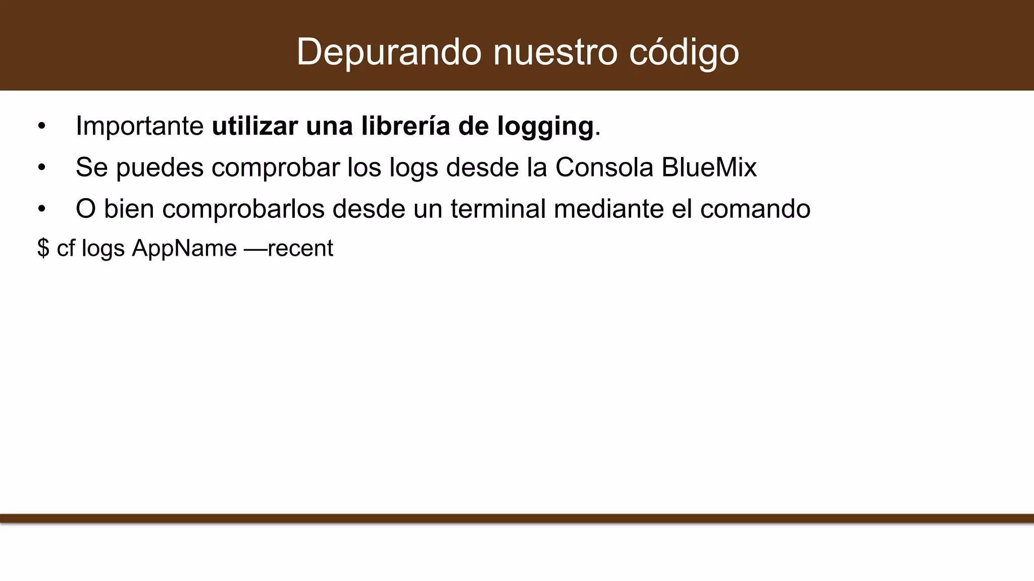 • Importante utilizar una librería de logging.
• Se puedes comprobar los logs desde la Consola BlueMix
• O bien comprobarlos desde un terminal mediante el comando
$ cf logs AppName —recent
Depurando nuestro código
 
