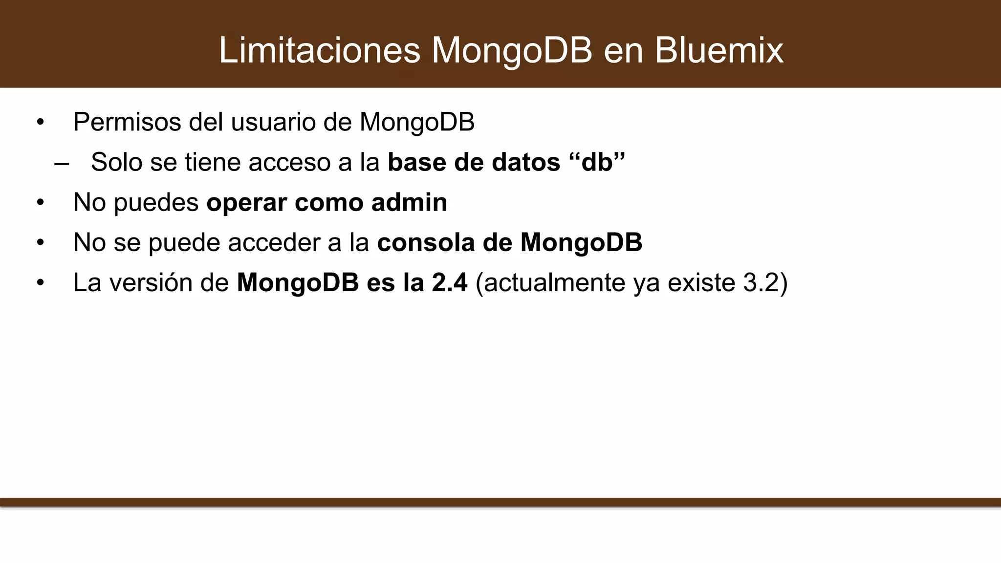• Permisos del usuario de MongoDB
– Solo se tiene acceso a la base de datos “db”
• No puedes operar como admin
• No se puede acceder a la consola de MongoDB
• La versión de MongoDB es la 2.4 (actualmente ya existe 3.2)
Limitaciones MongoDB en Bluemix
 
