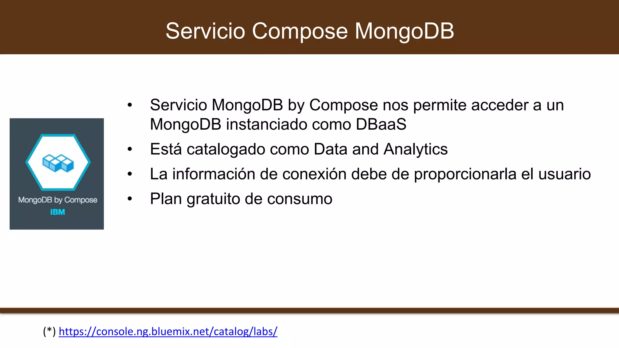 • Servicio MongoDB by Compose nos permite acceder a un
MongoDB instanciado como DBaaS
• Está catalogado como Data and Analytics
• La información de conexión debe de proporcionarla el usuario
• Plan gratuito de consumo
Servicio Compose MongoDB
(*) https://console.ng.bluemix.net/catalog/labs/
 