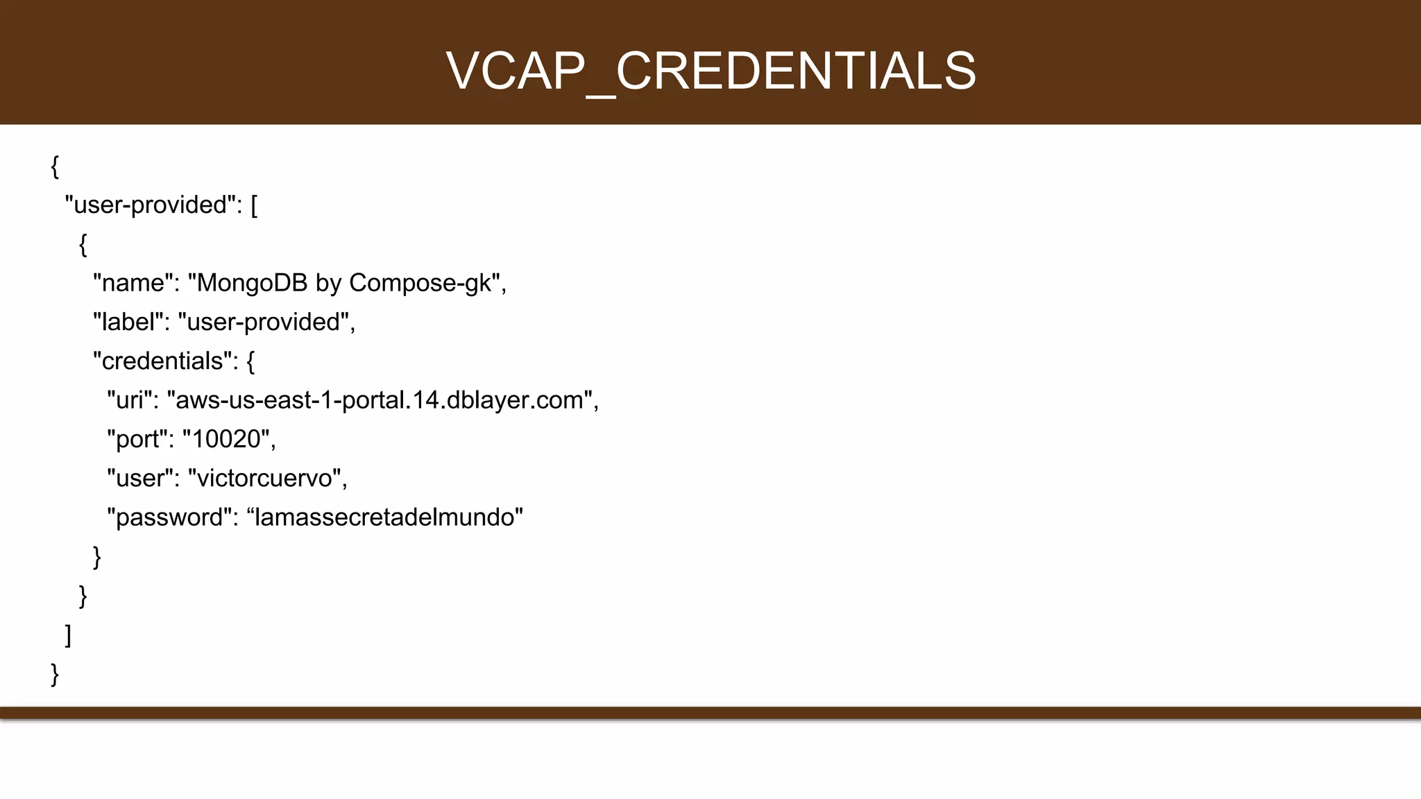 {
"user-provided": [
{
"name": "MongoDB by Compose-gk",
"label": "user-provided",
"credentials": {
"uri": "aws-us-east-1-portal.14.dblayer.com",
"port": "10020",
"user": "victorcuervo",
"password": “lamassecretadelmundo"
}
}
]
}
VCAP_CREDENTIALS
 