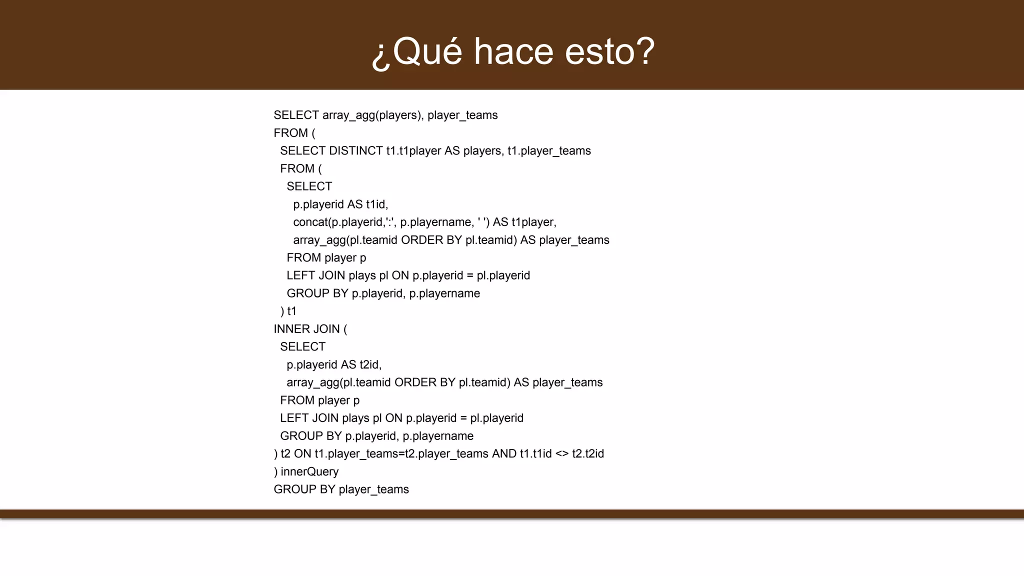 SELECT array_agg(players), player_teams
FROM (
SELECT DISTINCT t1.t1player AS players, t1.player_teams
FROM (
SELECT
p.playerid AS t1id,
concat(p.playerid,':', p.playername, ' ') AS t1player,
array_agg(pl.teamid ORDER BY pl.teamid) AS player_teams
FROM player p
LEFT JOIN plays pl ON p.playerid = pl.playerid
GROUP BY p.playerid, p.playername
) t1
INNER JOIN (
SELECT
p.playerid AS t2id,
array_agg(pl.teamid ORDER BY pl.teamid) AS player_teams
FROM player p
LEFT JOIN plays pl ON p.playerid = pl.playerid
GROUP BY p.playerid, p.playername
) t2 ON t1.player_teams=t2.player_teams AND t1.t1id <> t2.t2id
) innerQuery
GROUP BY player_teams
¿Qué hace esto?
 