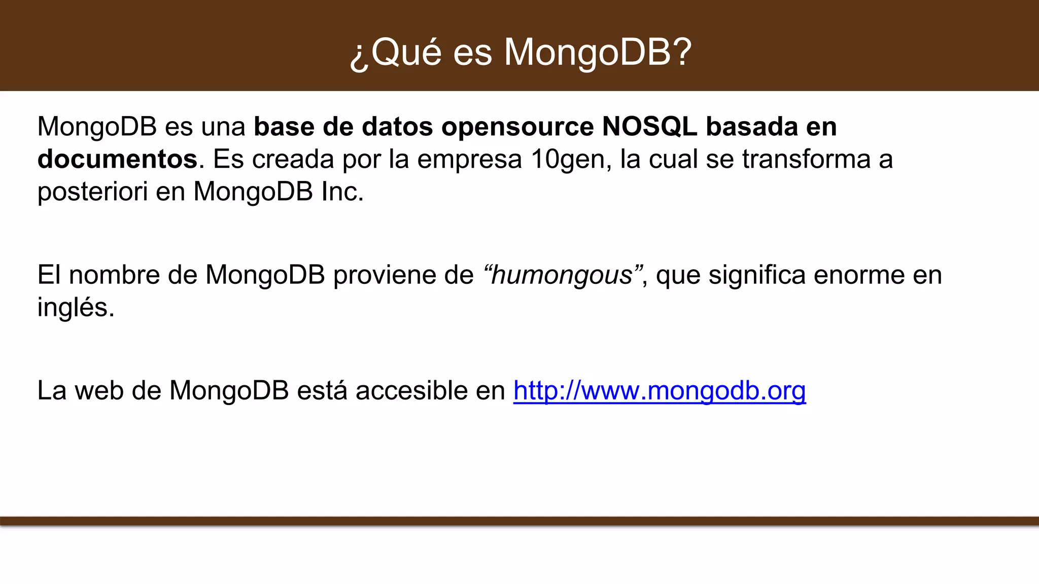 MongoDB es una base de datos opensource NOSQL basada en
documentos. Es creada por la empresa 10gen, la cual se transforma a
posteriori en MongoDB Inc.
El nombre de MongoDB proviene de “humongous”, que significa enorme en
inglés.
La web de MongoDB está accesible en http://www.mongodb.org
¿Qué es MongoDB?
 
