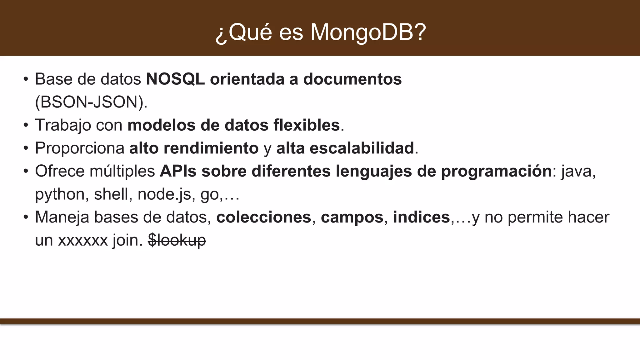 • Base de datos NOSQL orientada a documentos
(BSON-JSON).
• Trabajo con modelos de datos flexibles.
• Proporciona alto rendimiento y alta escalabilidad.
• Ofrece múltiples APIs sobre diferentes lenguajes de programación: java,
python, shell, node.js, go,…
• Maneja bases de datos, colecciones, campos, indices,…y no permite hacer
un xxxxxx join. $lookup
¿Qué es MongoDB?
 