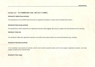 www.vmcd.org
load data 之后 可以开始模拟压测了.YCSB 主要分为以下几种模式：
Workload A: Update heavy workload
This workload has a mix of 50/50 reads and writes. An application example is a session store recording recent actions.
Workload B: Read mostly workload
This workload has a 95/5 reads/write mix. Application example: photo tagging; add a tag is an update, but most operations are to read tags.
Workload C: Read only
This workload is 100% read. Application example: user profile cache, where profiles are constructed elsewhere (e.g., Hadoop).
Workload D: Read latest workload
In this workload, new records are inserted, and the most recently inserted records are the most popular. Application example: user status
updates; people want to read the latest.
Workload E: Short ranges
 