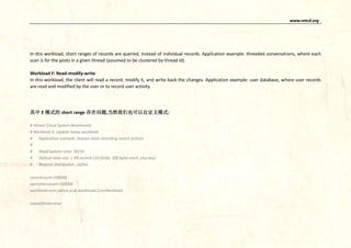 www.vmcd.org
In this workload, short ranges of records are queried, instead of individual records. Application example: threaded conversations, where each
scan is for the posts in a given thread (assumed to be clustered by thread id).
Workload F: Read-modify-write
In this workload, the client will read a record, modify it, and write back the changes. Application example: user database, where user records
are read and modified by the user or to record user activity.
其中 E 模式的 short range 存在问题,当然我们也可以自定义模式:
# Yahoo! Cloud System Benchmark
# Workload A: Update heavy workload
# Application example: Session store recording recent actions
#
# Read/update ratio: 50/50
# Default data size: 1 KB records (10 fields, 100 bytes each, plus key)
# Request distribution: zipfian
recordcount=100000
operationcount=100000
workload=com.yahoo.ycsb.workloads.CoreWorkload
readallfields=true
 