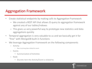 Aggregation Framework
• Create statistical endpoints by making calls to Aggregation Framework
   – We created a REST API that allows JS query to aggregation framework
      against any of our tables/indexes
   – This gives us very powerful way to prototype new statistics and data
      aggregations quickly
• Temporal aggregation is very valuable to us and we basically get it for
  “free” with MongoDB built-in functions
• We leverage Aggregation Framework on the following components
    – Activity
         •   Raw incoming data related to event
    – Events
        • Summarization of Activities
    – Node
        • Discrete item the Activity/Event is related to
 