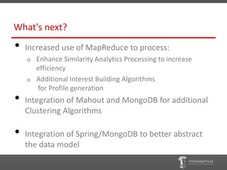 What's next?
•   Increased use of MapReduce to process:
    o   Enhance Similarity Analytics Processing to increase
        efficiency
    o   Additional Interest Building Algorithms
        for Profile generation
•   Integration of Mahout and MongoDB for additional
    Clustering Algorithms

•   Integration of Spring/MongoDB to better abstract
    the data model
 