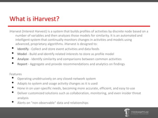 What is iHarvest?
iHarvest (Interest Harvest) is a system that builds profiles of activities by discrete node based on a
    number of variables and then analyzes those models for similarity. It is an automated and
    intelligent system that continually monitors changes in activities and models using
    advanced, proprietary algorithms. iHarvest is designed to:
 •    Identify - Collect and store event activities and data feeds
 •    Model - Build and identify related interests to store as profile model
 •    Analyze - Identify similarity and comparisons between common activities
 •    Report - Aggregate and provide recommendations and analytics on findings

Features
 •   Operating unobtrusively on any closed-network system
 •   Adapts to system and usage activity changes as it is used
 •   Hone in on user-specific needs, becoming more accurate, efficient, and easy to use
 •   Deliver customized solutions such as collaboration, monitoring, and even insider threat
     analysis
 •   Alerts on "non-observable" data and relationships
 