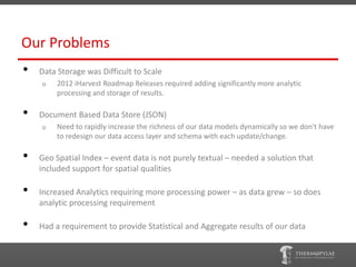 Our Problems
•   Data Storage was Difficult to Scale
    o    2012 iHarvest Roadmap Releases required adding significantly more analytic
         processing and storage of results.

•   Document Based Data Store (JSON)
    o    Need to rapidly increase the richness of our data models dynamically so we don't have
         to redesign our data access layer and schema with each update/change.

•   Geo Spatial Index – event data is not purely textual – needed a solution that
    included support for spatial qualities

•   Increased Analytics requiring more processing power – as data grew – so does
    analytic processing requirement

•   Had a requirement to provide Statistical and Aggregate results of our data
 