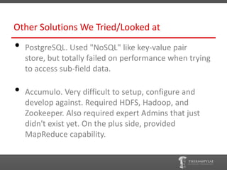 Other Solutions We Tried/Looked at
•   PostgreSQL. Used "NoSQL" like key-value pair
    store, but totally failed on performance when trying
    to access sub-field data.

•   Accumulo. Very difficult to setup, configure and
    develop against. Required HDFS, Hadoop, and
    Zookeeper. Also required expert Admins that just
    didn't exist yet. On the plus side, provided
    MapReduce capability.
 