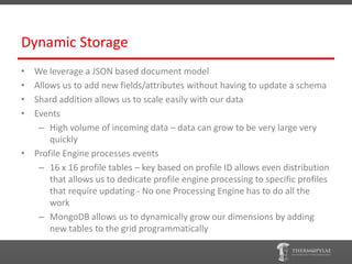 Dynamic Storage
• We leverage a JSON based document model
• Allows us to add new fields/attributes without having to update a schema
• Shard addition allows us to scale easily with our data
• Events
   – High volume of incoming data – data can grow to be very large very
      quickly
• Profile Engine processes events
   – 16 x 16 profile tables – key based on profile ID allows even distribution
      that allows us to dedicate profile engine processing to specific profiles
      that require updating - No one Processing Engine has to do all the
      work
   – MongoDB allows us to dynamically grow our dimensions by adding
      new tables to the grid programmatically
 