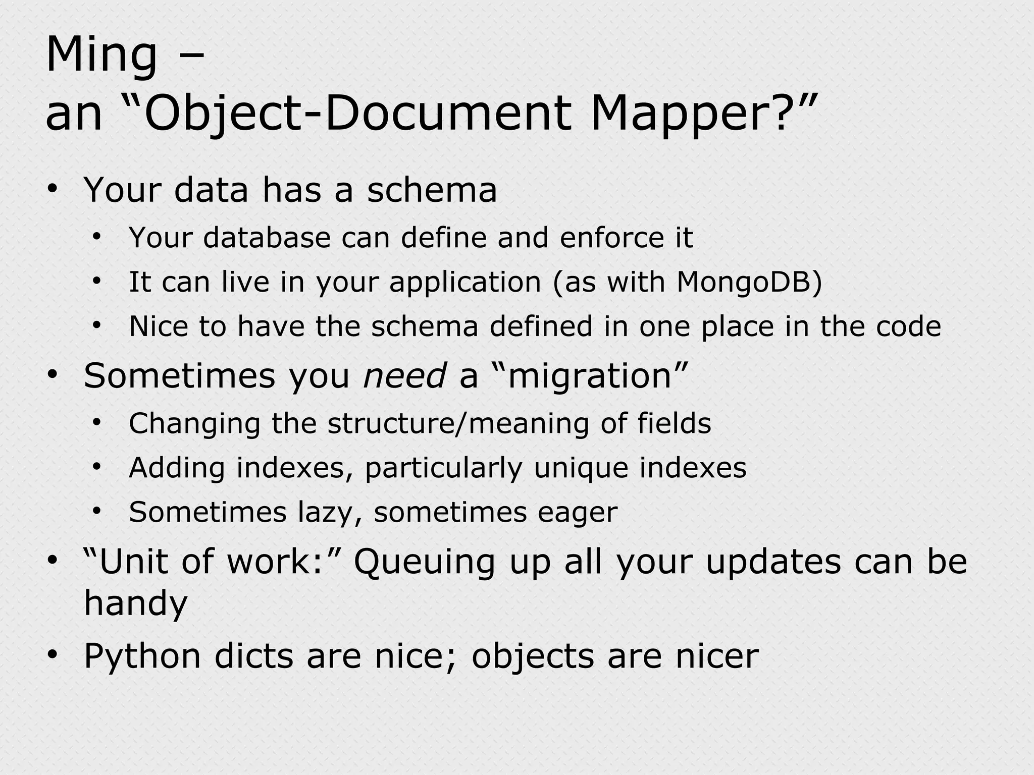 Ming – an “Object-Document Mapper?” Your data has a schema Your database can define and enforce it It can live in your application (as with MongoDB) Nice to have the schema defined in one place in the code Sometimes you need a “migration” Changing the structure/meaning of fields Adding indexes, particularly unique indexes Sometimes lazy, sometimes eager “ Unit of work:” Queuing up all your updates can be handy Python dicts are nice; objects are nicer 