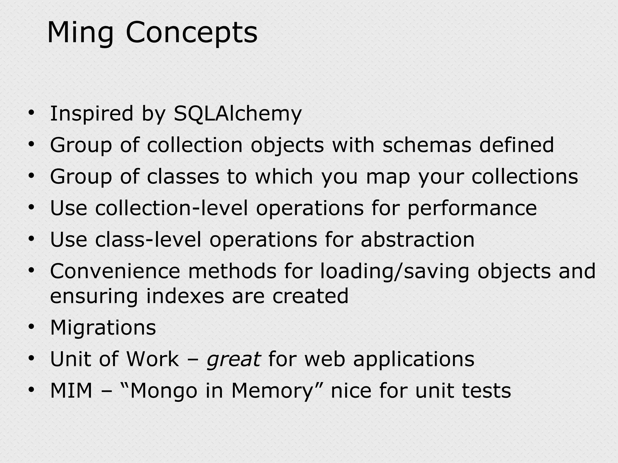 Ming Concepts Inspired by SQLAlchemy Group of collection objects with schemas defined Group of classes to which you map your collections Use collection-level operations for performance Use class-level operations for abstraction Convenience methods for loading/saving objects and ensuring indexes are created Migrations Unit of Work – great for web applications MIM – “Mongo in Memory” nice for unit tests 