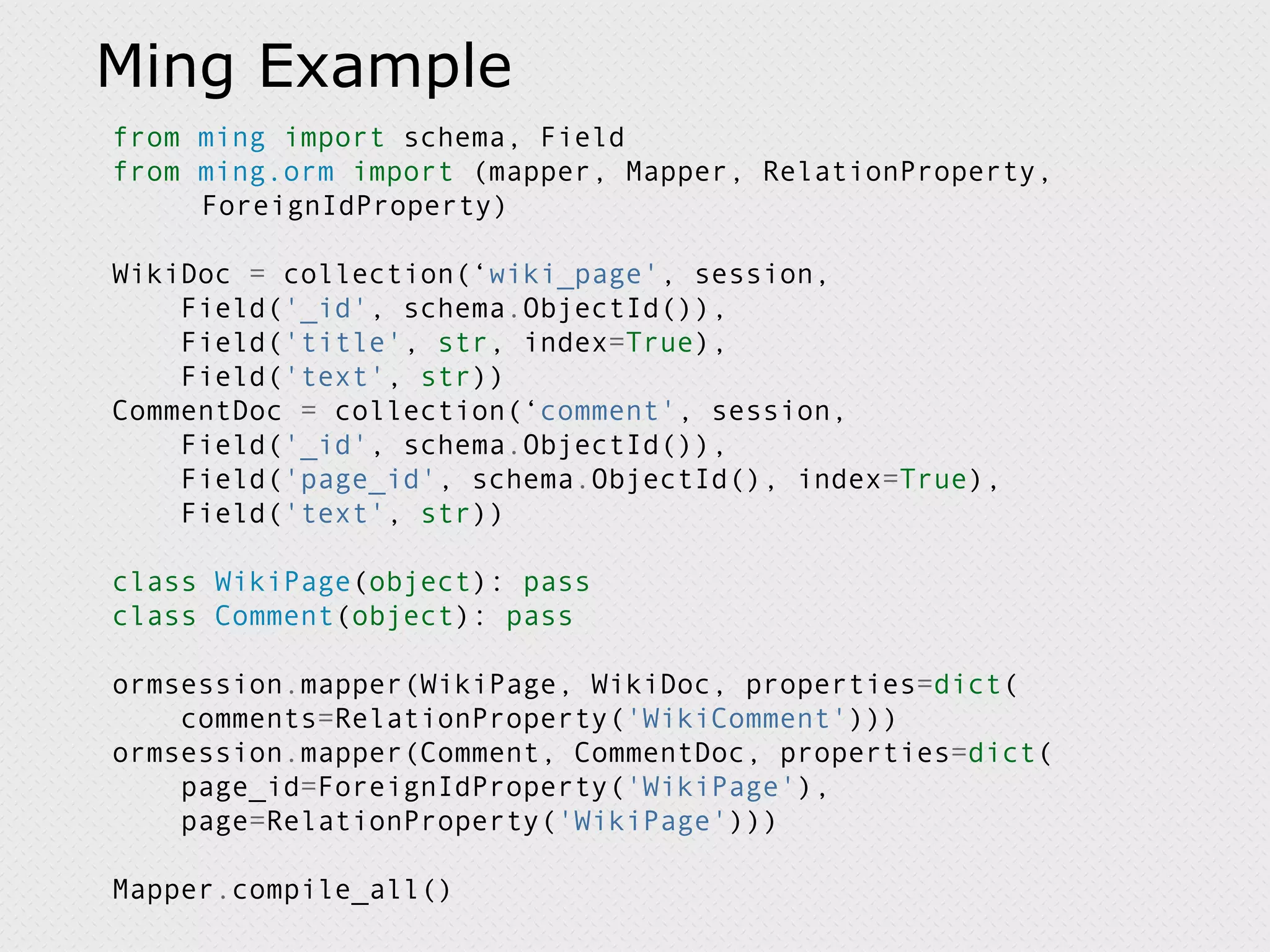 Ming Example from ming import schema, Field from ming.orm import (mapper, Mapper, RelationProperty, ForeignIdProperty) WikiDoc = collection(‘ wiki_page' , session, Field( '_id' , schema . ObjectId()), Field( 'title' , str , index = True ), Field( 'text' , str )) CommentDoc = collection(‘ comment' , session, Field( '_id' , schema . ObjectId()), Field( 'page_id' , schema . ObjectId(), index = True ), Field( 'text' , str )) class WikiPage ( object ): pass class Comment ( object ): pass ormsession . mapper(WikiPage, WikiDoc, properties = dict ( comments = RelationProperty( 'WikiComment' ))) ormsession . mapper(Comment, CommentDoc, properties = dict ( page_id = ForeignIdProperty( 'WikiPage' ), page = RelationProperty( 'WikiPage' ))) Mapper . compile_all() 