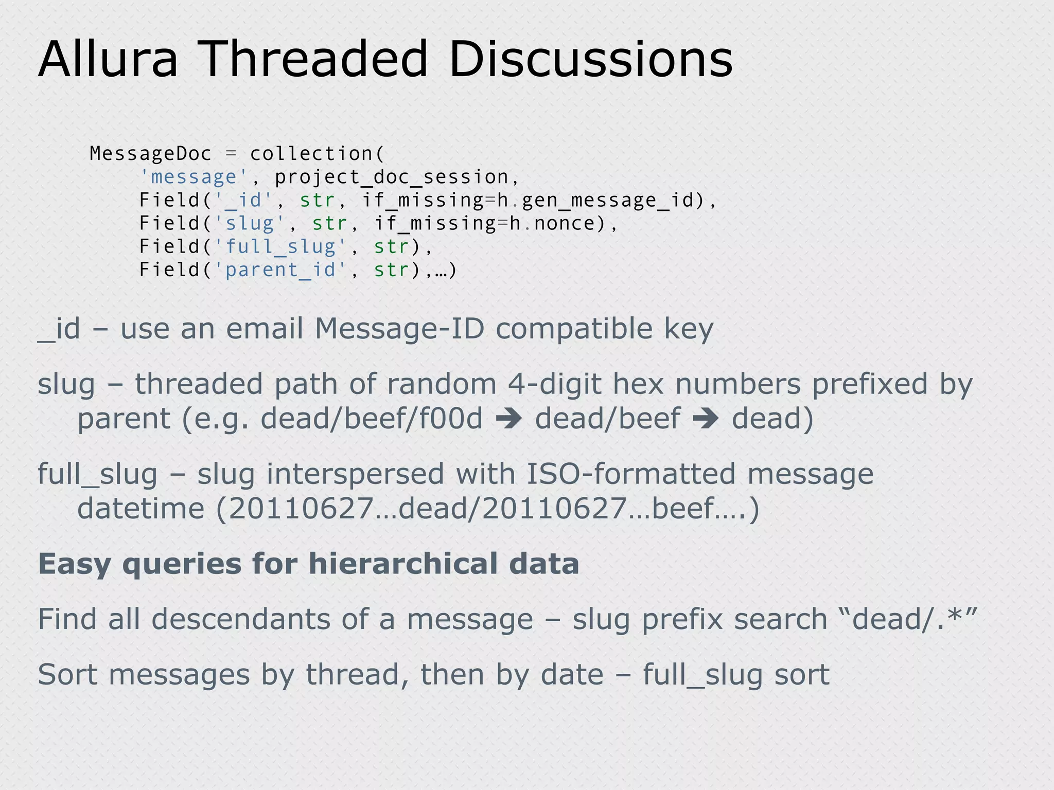 Allura Threaded Discussions MessageDoc = collection( 'message' , project_doc_session, Field( '_id' , str , if_missing = h . gen_message_id), Field( 'slug' , str , if_missing = h . nonce), Field( 'full_slug' , str ), Field( 'parent_id' , str ),…) _id – use an email Message-ID compatible key slug – threaded path of random 4-digit hex numbers prefixed by parent (e.g. dead/beef/f00d  dead/beef  dead) full_slug – slug interspersed with ISO-formatted message datetime (20110627…dead/20110627…beef….) Easy queries for hierarchical data Find all descendants of a message – slug prefix search “dead/.*” Sort messages by thread, then by date – full_slug sort 