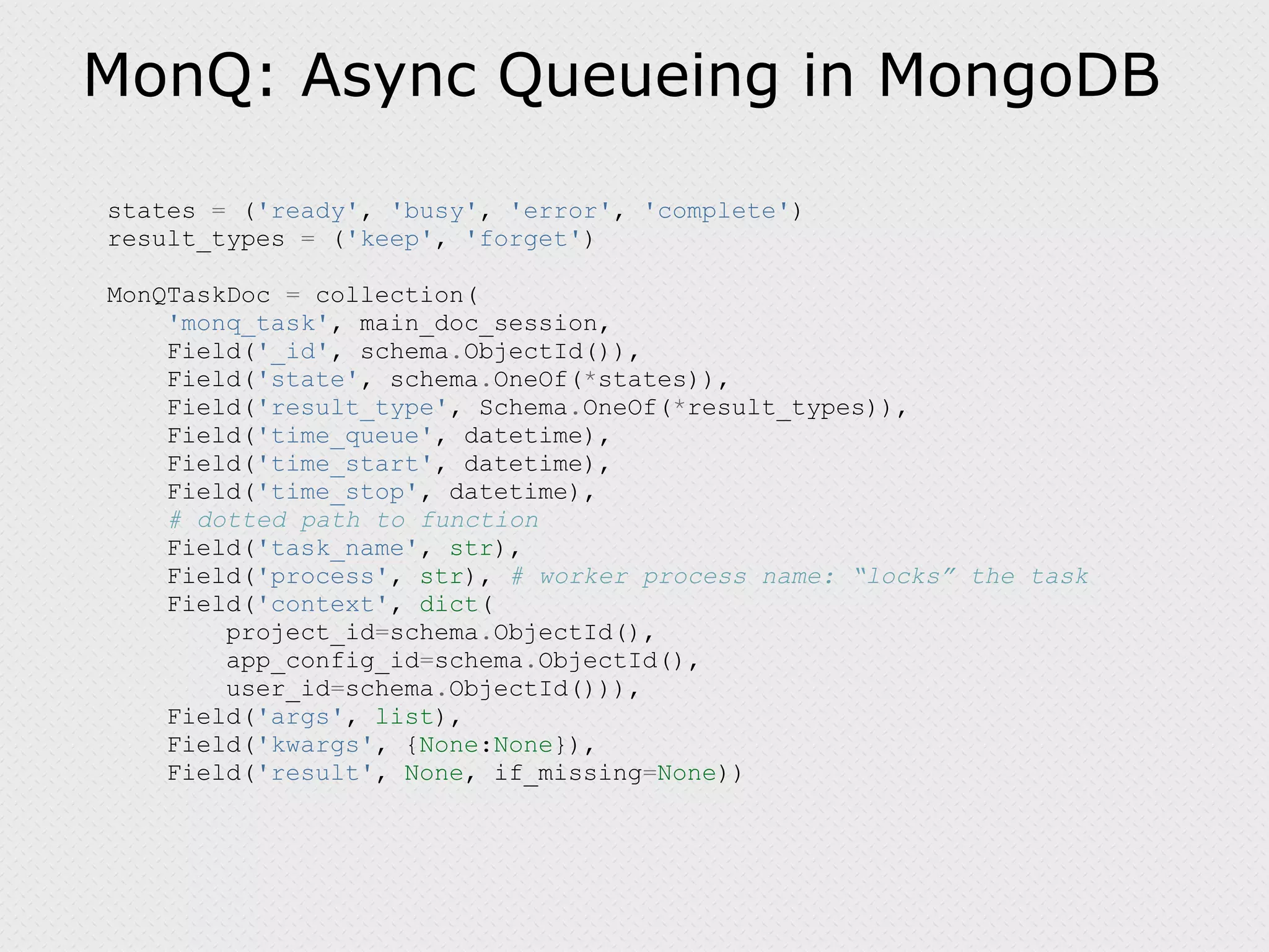 MonQ: Async Queueing in MongoDB states = ( 'ready' , 'busy' , 'error' , 'complete' ) result_types = ( 'keep' , 'forget' ) MonQTaskDoc = collection( 'monq_task' , main_doc_session, Field( '_id' , schema . ObjectId()), Field( 'state' , schema . OneOf( * states)), Field( 'result_type' , Schema . OneOf( * result_types)), Field( 'time_queue' , datetime), Field( 'time_start' , datetime), Field( 'time_stop' , datetime), # dotted path to function Field( 'task_name' , str ), Field( 'process' , str ), # worker process name: “locks” the task Field( 'context' , dict ( project_id = schema . ObjectId(), app_config_id = schema . ObjectId(), user_id = schema . ObjectId())), Field( 'args' , list ), Field( 'kwargs' , { None : None }), Field( 'result' , None , if_missing = None )) 