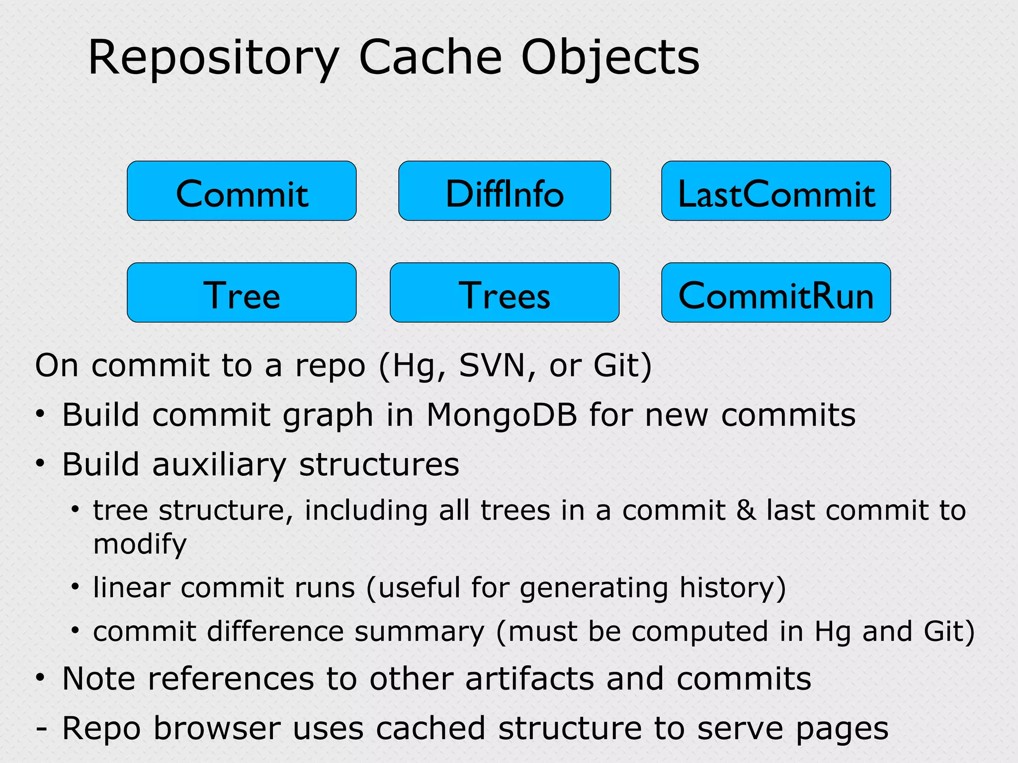 Repository Cache Objects On commit to a repo (Hg, SVN, or Git) Build commit graph in MongoDB for new commits Build auxiliary structures tree structure, including all trees in a commit & last commit to modify linear commit runs (useful for generating history) commit difference summary (must be computed in Hg and Git) Note references to other artifacts and commits Repo browser uses cached structure to serve pages DiffInfo Tree Trees CommitRun LastCommit Commit 