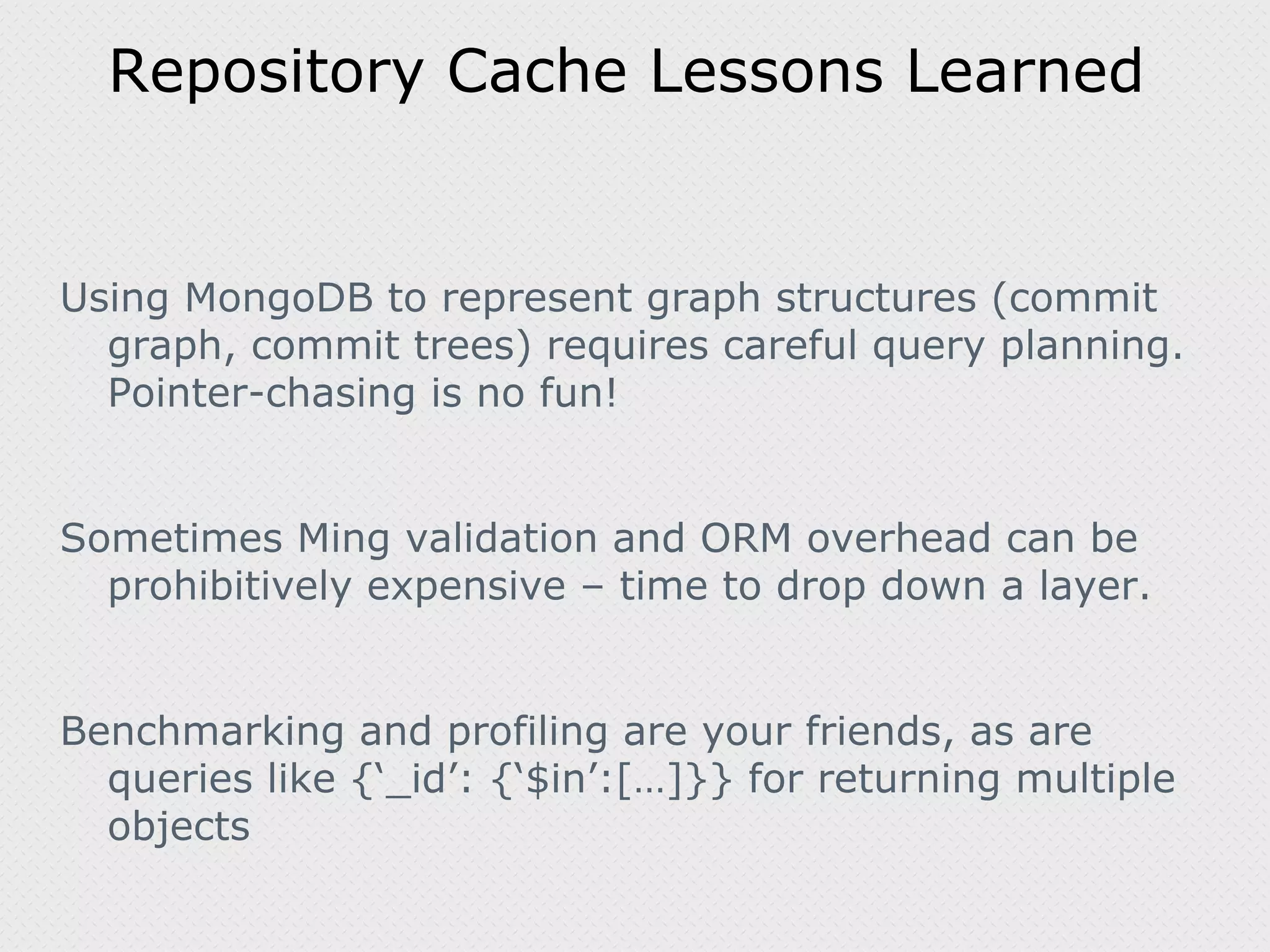Repository Cache Lessons Learned Using MongoDB to represent graph structures (commit graph, commit trees) requires careful query planning. Pointer-chasing is no fun! Sometimes Ming validation and ORM overhead can be prohibitively expensive – time to drop down a layer. Benchmarking and profiling are your friends, as are queries like {‘_id’: {‘$in’:[…]}} for returning multiple objects 