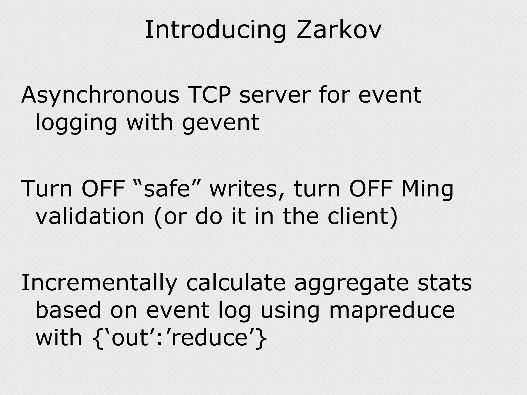Introducing Zarkov Asynchronous TCP server for event logging with gevent Turn OFF “safe” writes, turn OFF Ming validation (or do it in the client) Incrementally calculate aggregate stats based on event log using mapreduce with {‘out’:’reduce’} 