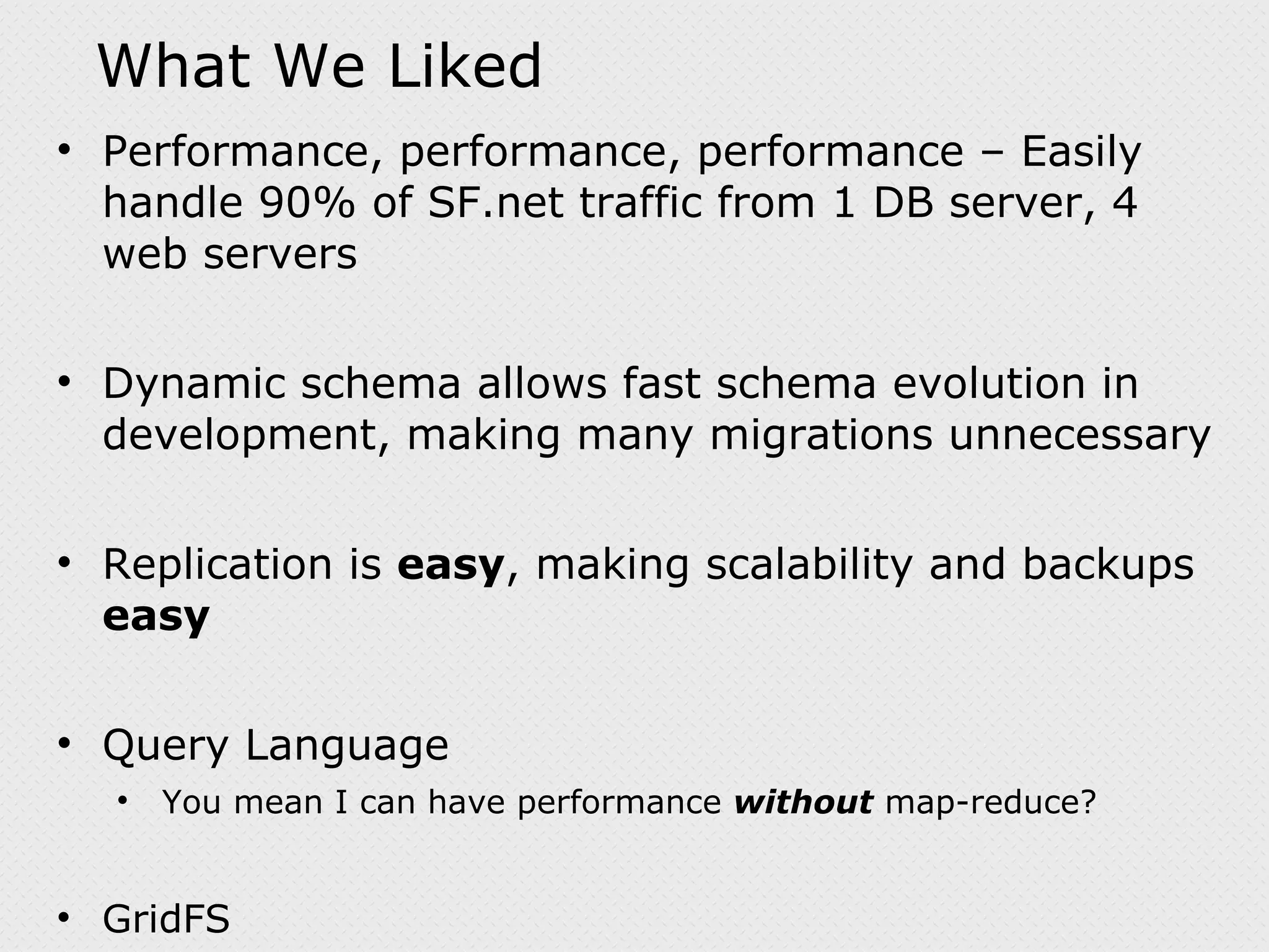 What We Liked Performance, performance, performance – Easily handle 90% of SF.net traffic from 1 DB server, 4 web servers Dynamic schema allows fast schema evolution in development, making many migrations unnecessary Replication is easy , making scalability and backups easy Query Language You mean I can have performance without map-reduce? GridFS 