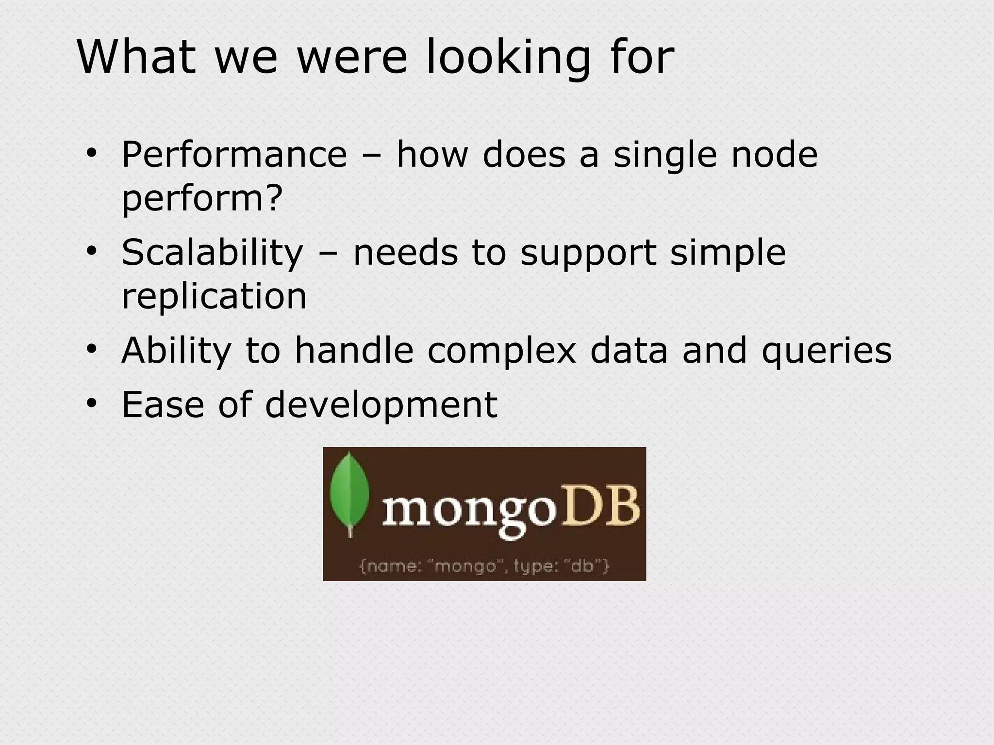 What we were looking for Performance – how does a single node perform? Scalability – needs to support simple replication Ability to handle complex data and queries Ease of development 