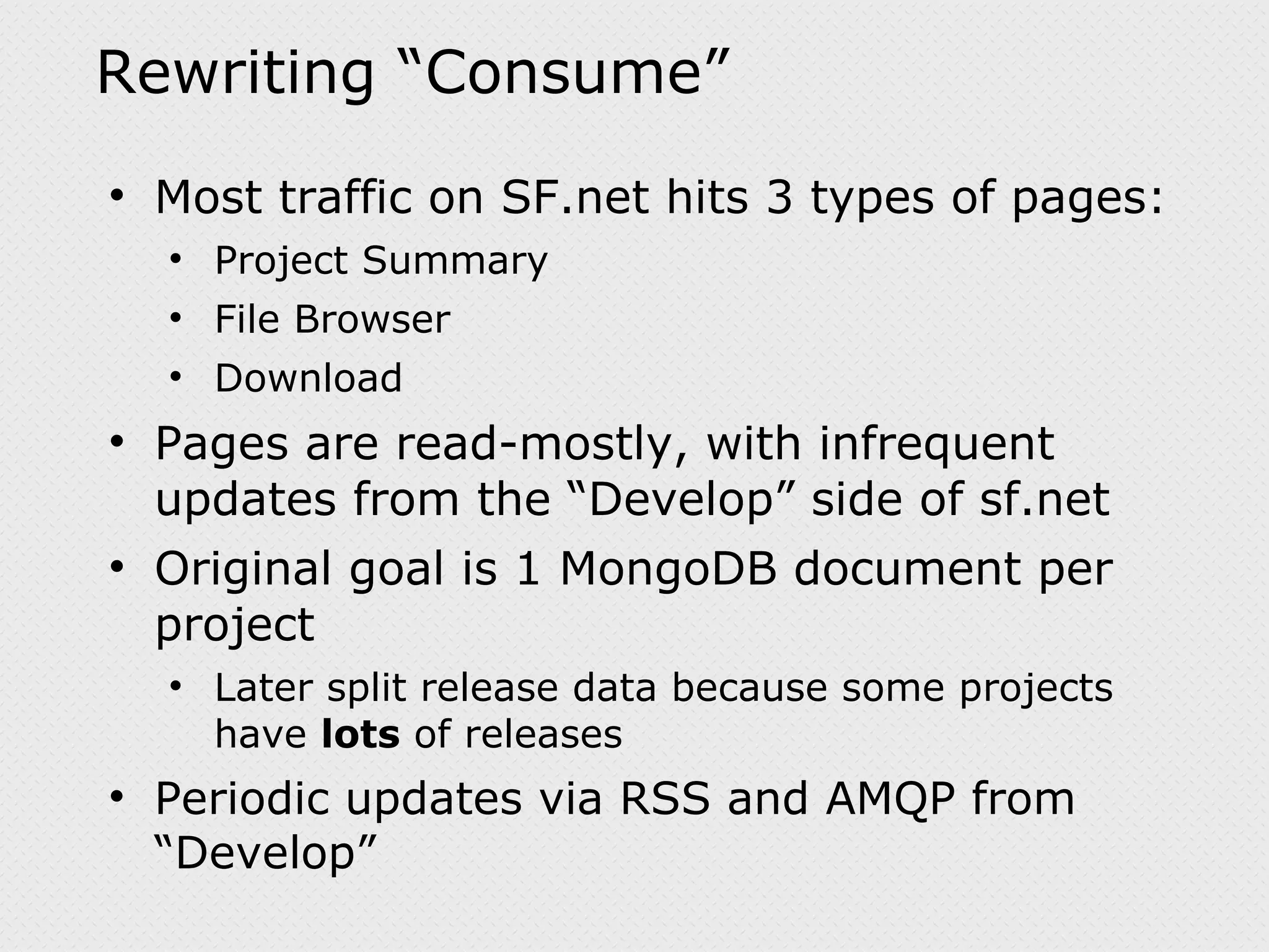 Rewriting “Consume” Most traffic on SF.net hits 3 types of pages: Project Summary File Browser Download Pages are read-mostly, with infrequent updates from the “Develop” side of sf.net Original goal is 1 MongoDB document per project Later split release data because some projects have lots of releases Periodic updates via RSS and AMQP from “Develop” 