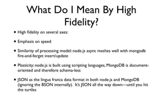 What Do I Mean By High
             Fidelity?
• High ﬁdelity on several axes:
• Emphasis on speed
• Similarity of processing model: node.js async meshes well with mongodb
  ﬁre-and-forget insert/update

• Plasticity: node.js is built using scripting languages, MongoDB is document-
  oriented and therefore schema-less

• JSON as the lingua franca data format in both node.js and MongoDB
  (ignoring the BSON internally). It’s JSON all the way down—until you hit
  the turtles
 