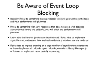 Be Aware of Event Loop
                Blocking
• Basically: if you do something that is processor-intensive you will block the loop
  and your performance will plummet

• If you do something with slow resources that does not use a well-designed
  asynchronous library and callbacks, you will block and performance will
  plummet

• Learn how the libraries you use are implemented. If you have to implement
  async libraries, understand how well-behaved node.js modules use the node api

• If you need to impose ordering on a large number of asynchronous operations
  or have deeply nested callbacks upon callbacks, consider a library like async.js
  or futures to implement more orderly sequencing
 