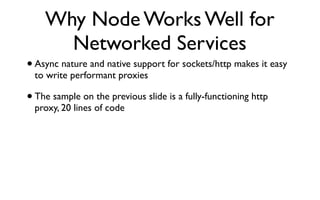 Why Node Works Well for
      Networked Services
• Async nature and native support for sockets/http makes it easy
  to write performant proxies

• The sample on the previous slide is a fully-functioning http
  proxy, 20 lines of code
 