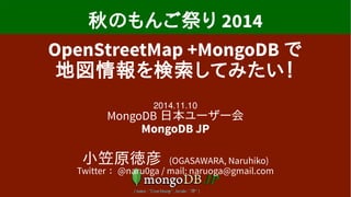 納涼もんご祭り2014 
OpenStreetMap +MongoDB で 
地図情報を検索してみたい！ 
2014.10.11 
MongoDB 日本ユーザー会 
MongoDB JP 
小笠原徳彦 (OGASAWARA, Naruhiko) 
Twitter ： @naru0ga / mail: naruoga@gmail.com 
 