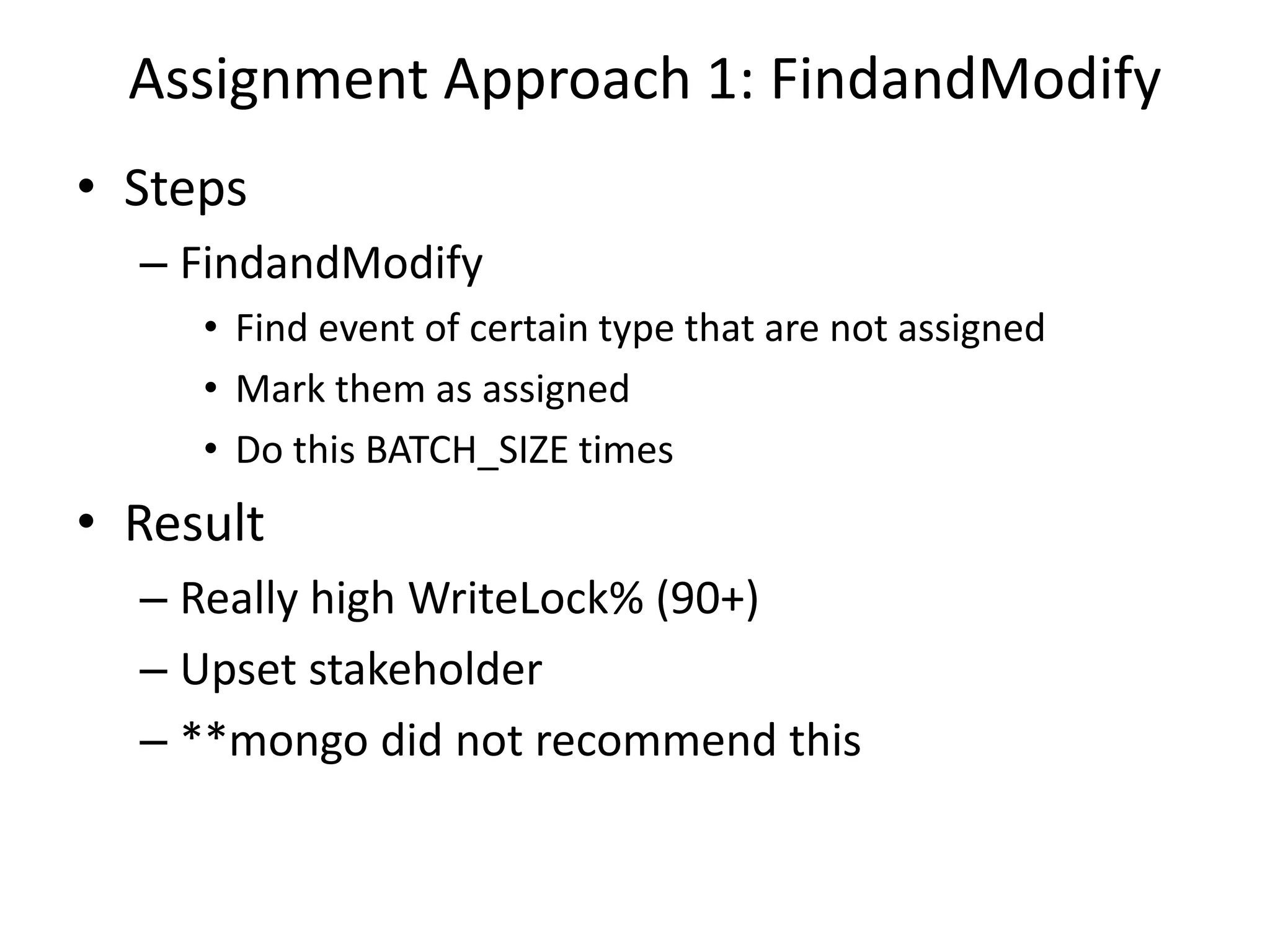 Assignment Approach 1: FindandModify
• Steps
– FindandModify
• Find event of certain type that are not assigned
• Mark them as assigned
• Do this BATCH_SIZE times
• Result
– Really high WriteLock% (90+)
– Upset stakeholder
– **mongo did not recommend this
 