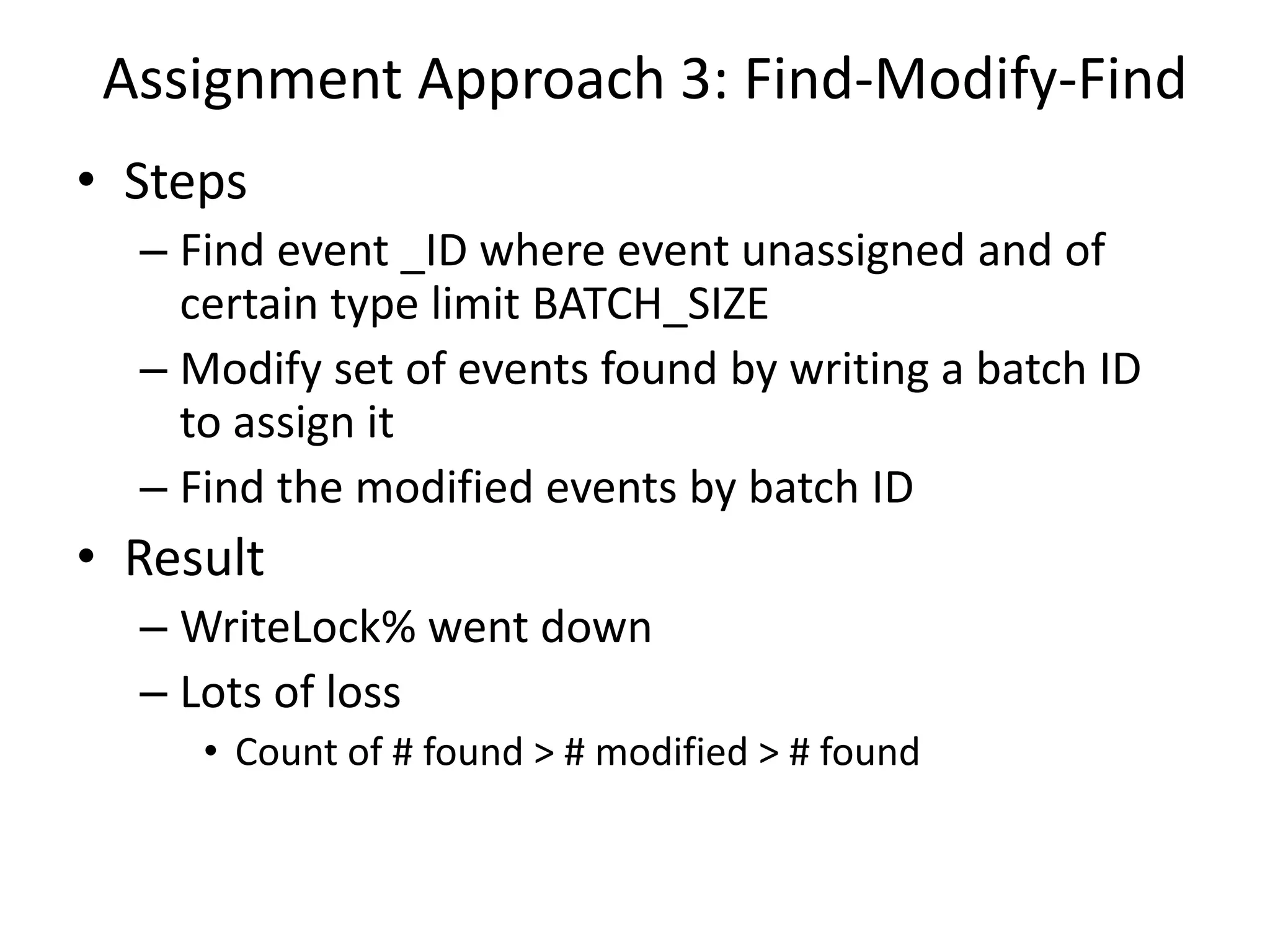 Assignment Approach 3: Find-Modify-Find
• Steps
– Find event _ID where event unassigned and of
certain type limit BATCH_SIZE
– Modify set of events found by writing a batch ID
to assign it
– Find the modified events by batch ID
• Result
– WriteLock% went down
– Lots of loss
• Count of # found > # modified > # found
 