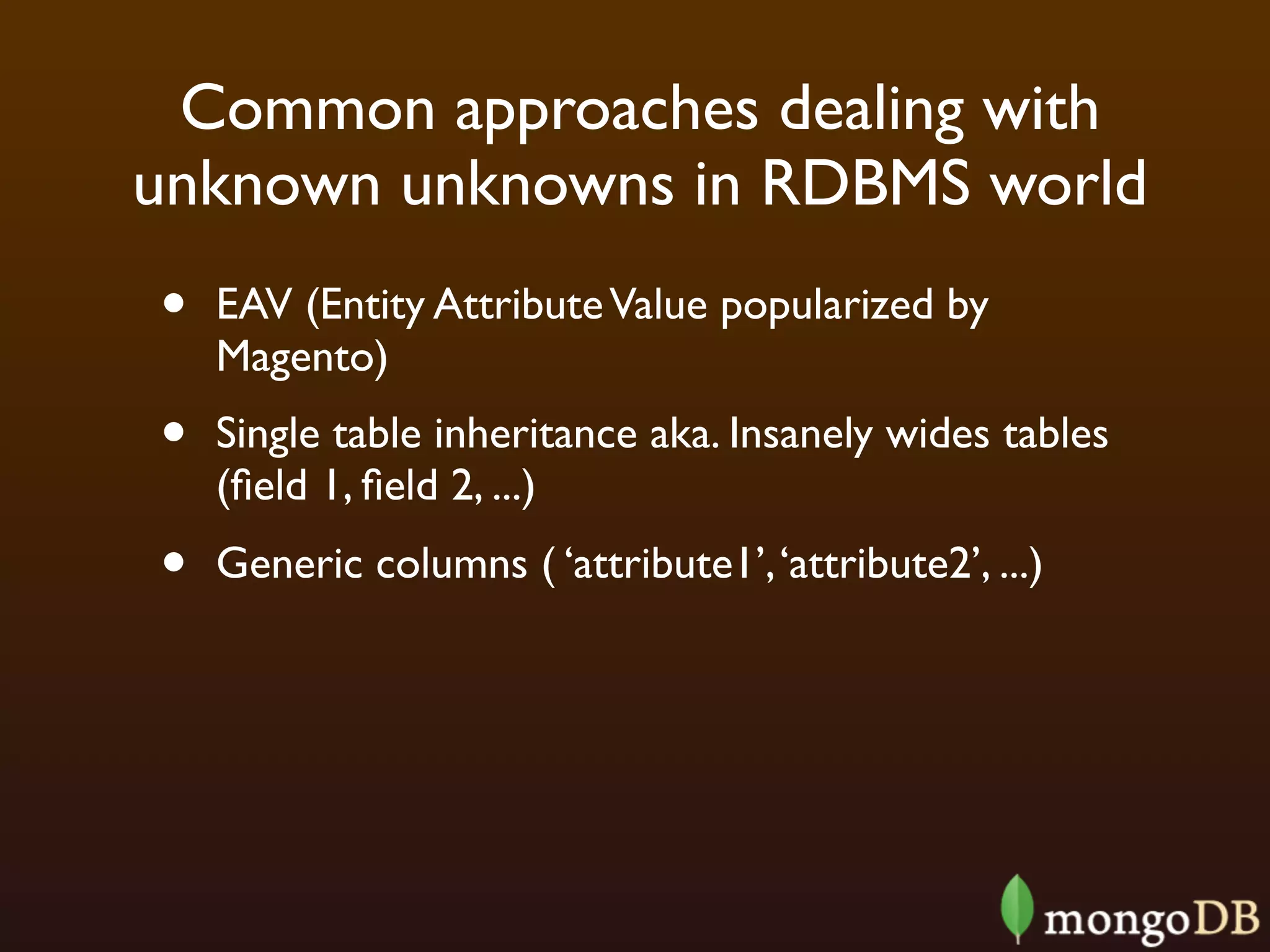 Common approaches dealing with
unknown unknowns in RDBMS world
•   EAV (Entity Attribute Value popularized by
    Magento)
•   Single table inheritance aka. Insanely wides tables
    (ﬁeld 1, ﬁeld 2, ...)
•   Generic columns ( ‘attribute1’, ‘attribute2’, ...)
 