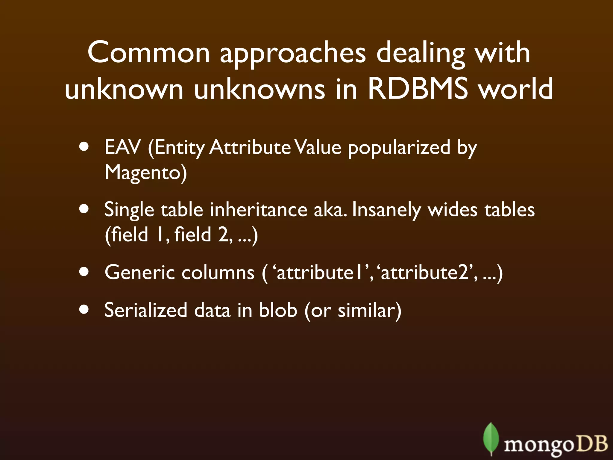 Common approaches dealing with
unknown unknowns in RDBMS world
•   EAV (Entity Attribute Value popularized by
    Magento)
•   Single table inheritance aka. Insanely wides tables
    (ﬁeld 1, ﬁeld 2, ...)
•   Generic columns ( ‘attribute1’, ‘attribute2’, ...)
•   Serialized data in blob (or similar)
 