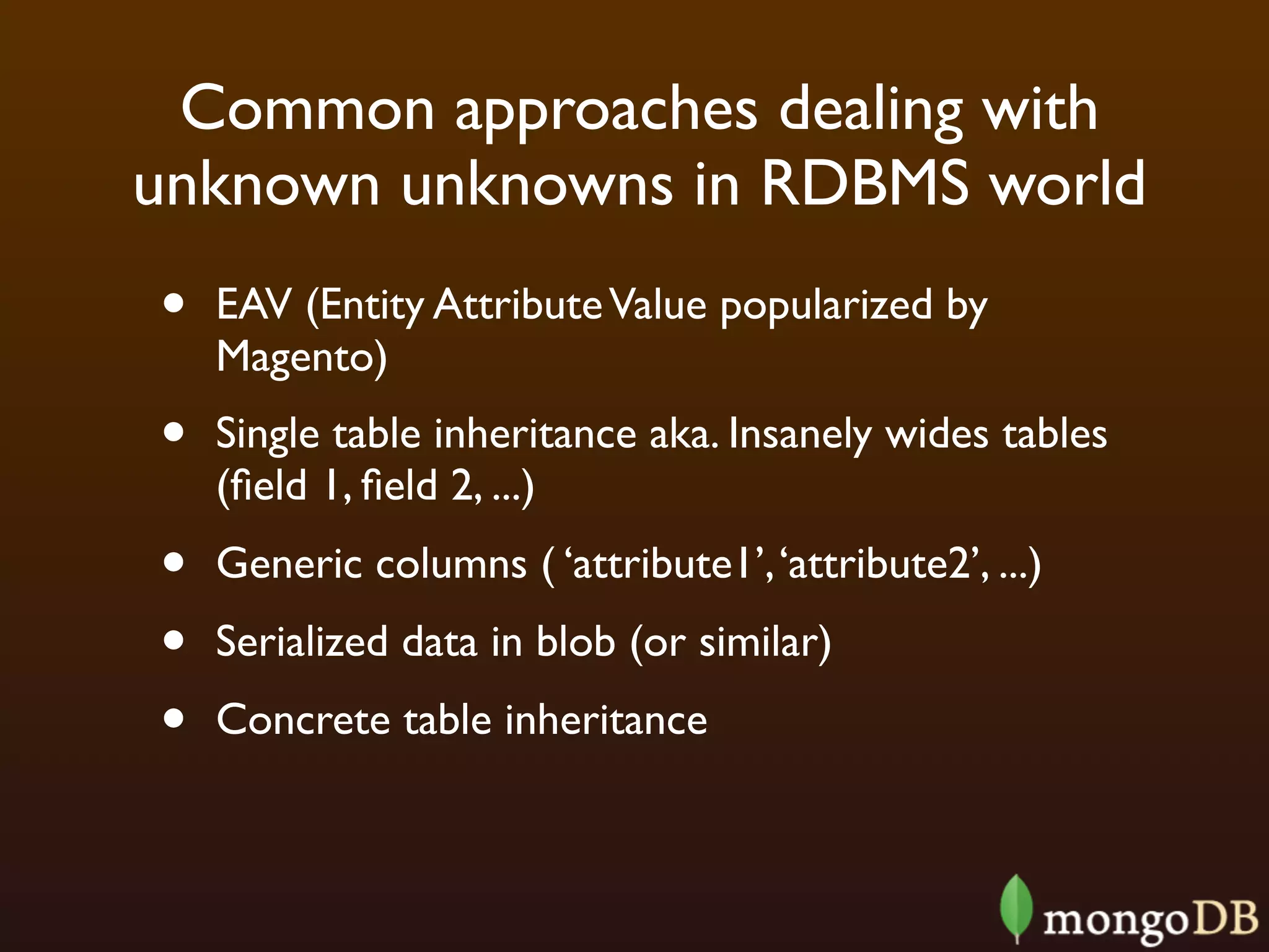 Common approaches dealing with
unknown unknowns in RDBMS world
•   EAV (Entity Attribute Value popularized by
    Magento)
•   Single table inheritance aka. Insanely wides tables
    (ﬁeld 1, ﬁeld 2, ...)
•   Generic columns ( ‘attribute1’, ‘attribute2’, ...)
•   Serialized data in blob (or similar)
•   Concrete table inheritance
 