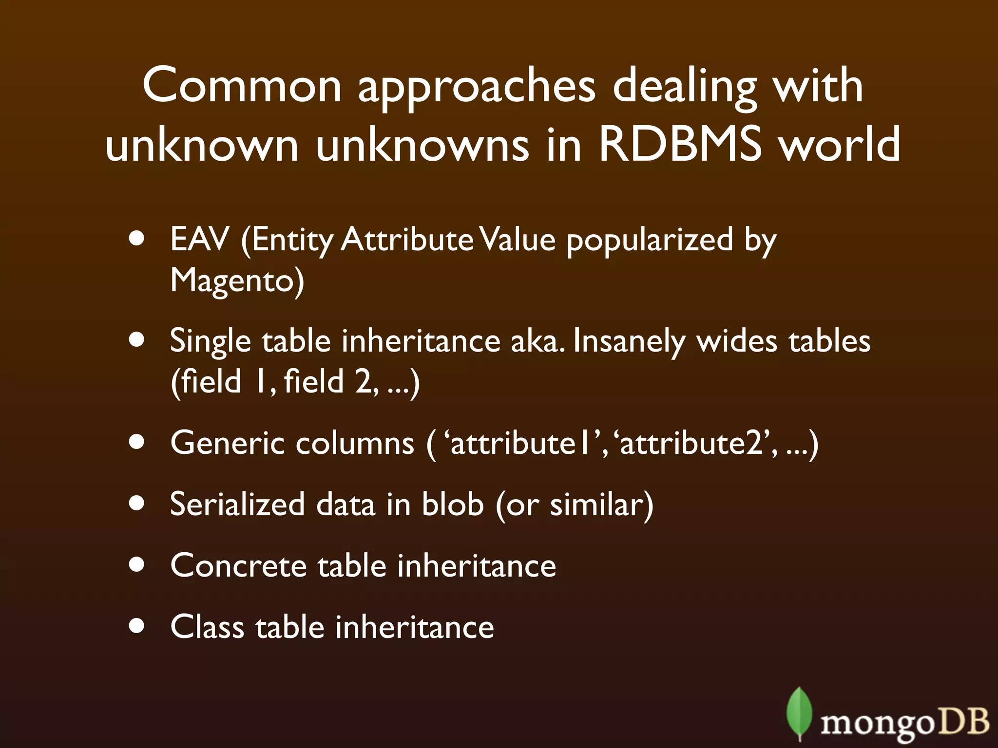 Common approaches dealing with
unknown unknowns in RDBMS world
•   EAV (Entity Attribute Value popularized by
    Magento)
•   Single table inheritance aka. Insanely wides tables
    (ﬁeld 1, ﬁeld 2, ...)
•   Generic columns ( ‘attribute1’, ‘attribute2’, ...)
•   Serialized data in blob (or similar)
•   Concrete table inheritance
•   Class table inheritance
 