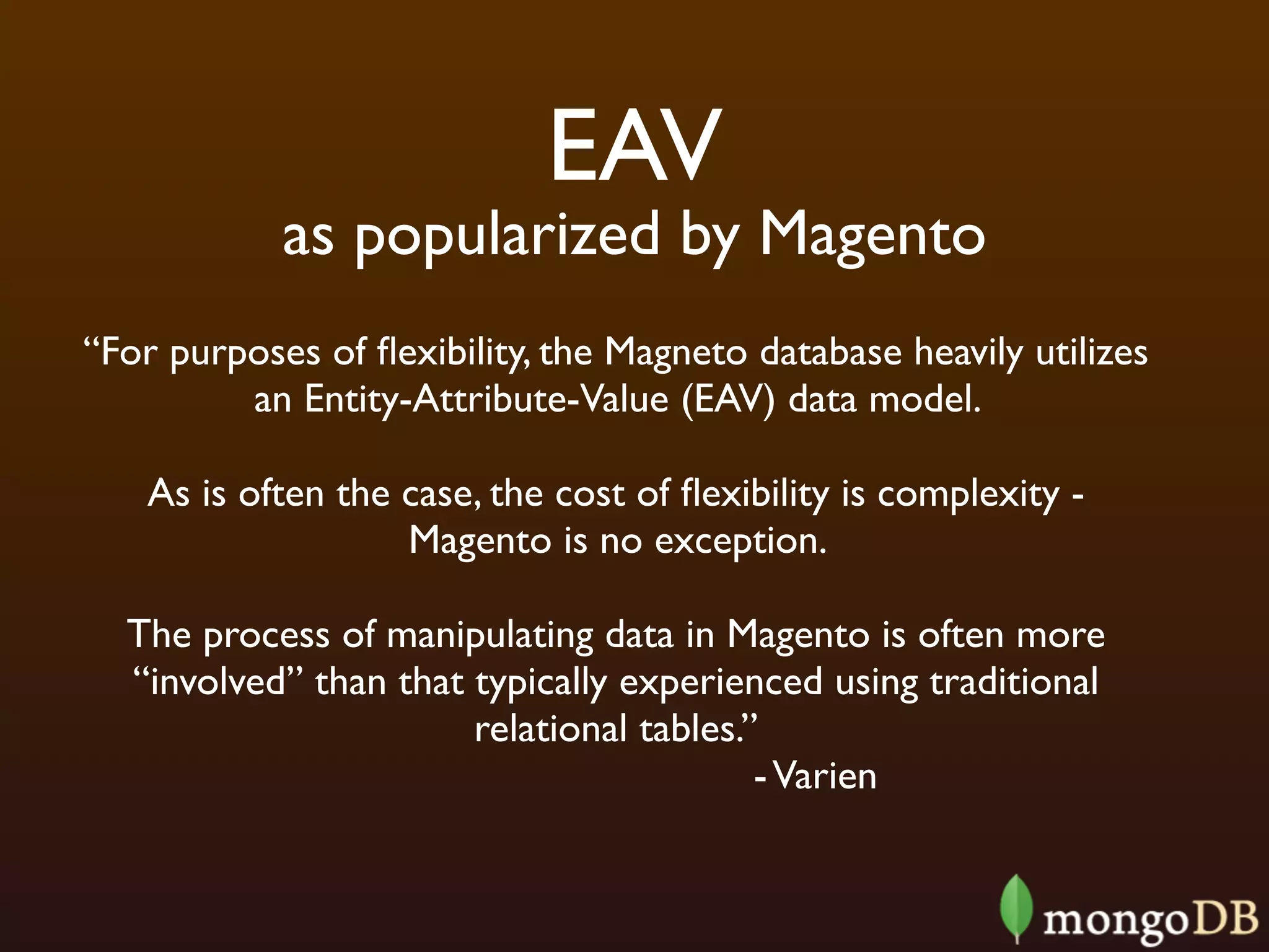 EAV
            as popularized by Magento
“For purposes of ﬂexibility, the Magneto database heavily utilizes
         an Entity-Attribute-Value (EAV) data model.

   As is often the case, the cost of ﬂexibility is complexity -
                   Magento is no exception.

  The process of manipulating data in Magento is often more
  “involved” than that typically experienced using traditional
                       relational tables.”
                                          - Varien
 